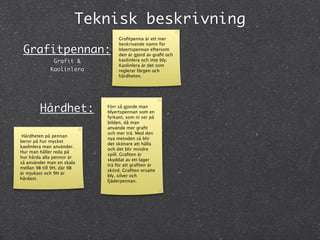 Teknisk beskrivning
                                 Graﬁtpenna är ett mer
                                 beskrivande namn för
 Grafitpennan:                   blyertspennan eftersom
                                 den är gjord av graﬁt och
              Grafit &           kaolinlera och inte bly.
                                 Kaolinlera är det som
             Kaolinlera          reglerar färgen och
                                 hårdheten.




         Hårdhet:           Förr så gjorde man
                            blyertspennan som en
                            fyrkant, som ni ser på
                            bilden, då man
                            använde mer graﬁt
                            och mer trä. Med den
 Hårdheten på pennan
                            nya metoden så blir
beror på hur mycket
                            det skönare att hålla
kaolinlera man använder.
                            och det blir mindre
Hur man håller reda på
                            spill. Graﬁten är
hur hårda alla pennor är
                            skyddat av ett lager
så använder man en skala
                            trä för att graﬁten är
mellan 9B till 9H, där 9B
                            skörd. Graﬁten ersatte
är mjukast och 9H är
                            bly, silver och
hårdast.
                            fjäderpennan.
 