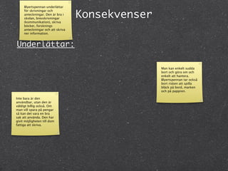 Blyertspennan underlättar


                                   Konsekvenser
     för skrivningar och
     anteckningar. Den är bra i
     skolan, brevskrivningar
     (kommunikation), skriva
     böcker, forsknings
     anteckningar och att skriva
     ner information.


Underlättar:

                                                  Man kan enkelt sudda
                                                  bort och göra om och
                                                  enkelt att hantera.
                                                  Blyertspennan tar också
                                                  bort risken att spilla
                                                  bläck på bord, marken
                                                  och på pappren.

Inte bara är den
användbar, utan den är
väldigt billig också. Om
man vill spara på pengar
så kan det vara en bra
sak att använda. Den har
givit möjligheten till dom
fattiga att skriva.
 