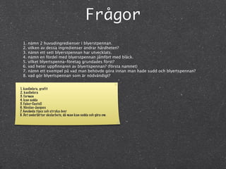 Frågor
  1.   nämn 2 huvudingredienser i blyerstpennan.
  2.   vilken av dessa ingredienser ändrar hårdheten?
  3.   nämn ett sett blyerstpennan har utvecklats.
  4.   nämn en fördel med blyerstpennan jämfört med bläck.
  5.   vilket blyertspenna-företag grundades först?
  6.   vad heter uppﬁnnaren av blyertspennan? (första namnet)
  7.   nämn ett exempel på vad man behövde göra innan man hade sudd och blyertspennan?
  8.   vad gör blyertspennan som är nödvändigt?


1. kaolinlera, grafit
2. kaolinlera
3. formen
4. kan sudda
5. Faber-Castell
6. Nicolas-Jacques
7 Använda tipex och stryka över
 .
8. Det underlättar skolarbete, då man kan sudda och göra om
 