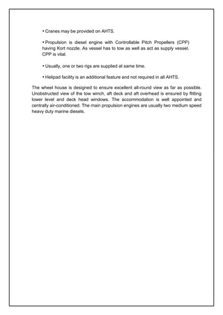 • Cranes may be provided on AHTS.
• Propulsion is diesel engine with Controllable Pitch Propellers (CPP)
having Kort nozzle. As vessel has to tow as well as act as supply vessel,
CPP is vital.
• Usually, one or two rigs are supplied at same time.
• Helipad facility is an additional feature and not required in all AHTS.
The wheel house is designed to ensure excellent all-round view as far as possible.
Unobstructed view of the tow winch, aft deck and aft overhead is ensured by flitting
lower level and deck head windows. The accommodation is well appointed and
centrally air-conditioned. The main propulsion engines are usually two medium speed
heavy duty marine diesels.
 