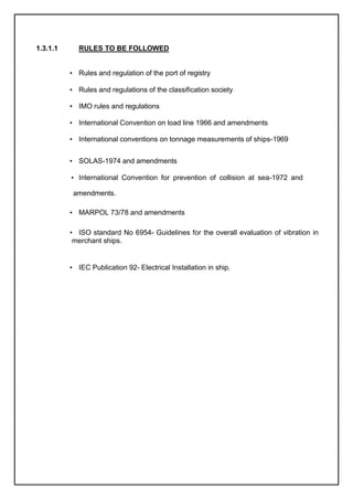 1.3.1.1 RULES TO BE FOLLOWED
• Rules and regulation of the port of registry
• Rules and regulations of the classification society
• IMO rules and regulations
• International Convention on load line 1966 and amendments
• International conventions on tonnage measurements of ships-1969
• SOLAS-1974 and amendments
• International Convention for prevention of collision at sea-1972 and
amendments.
• MARPOL 73/78 and amendments
• ISO standard No 6954- Guidelines for the overall evaluation of vibration in
merchant ships.
• IEC Publication 92- Electrical Installation in ship.
 