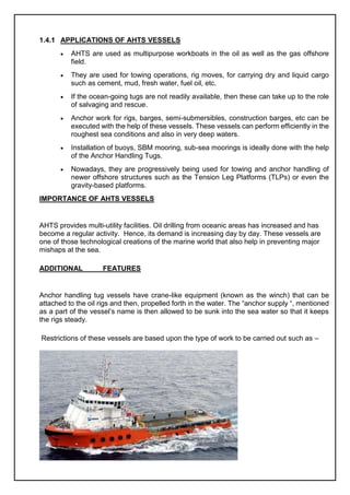 1.4.1 APPLICATIONS OF AHTS VESSELS
 AHTS are used as multipurpose workboats in the oil as well as the gas offshore
field.
 They are used for towing operations, rig moves, for carrying dry and liquid cargo
such as cement, mud, fresh water, fuel oil, etc.
 If the ocean-going tugs are not readily available, then these can take up to the role
of salvaging and rescue.
 Anchor work for rigs, barges, semi-submersibles, construction barges, etc can be
executed with the help of these vessels. These vessels can perform efficiently in the
roughest sea conditions and also in very deep waters.
 Installation of buoys, SBM mooring, sub-sea moorings is ideally done with the help
of the Anchor Handling Tugs.
 Nowadays, they are progressively being used for towing and anchor handling of
newer offshore structures such as the Tension Leg Platforms (TLPs) or even the
gravity-based platforms.
IMPORTANCE OF AHTS VESSELS
AHTS provides multi-utility facilities. Oil drilling from oceanic areas has increased and has
become a regular activity. Hence, its demand is increasing day by day. These vessels are
one of those technological creations of the marine world that also help in preventing major
mishaps at the sea.
ADDITIONAL FEATURES
Anchor handling tug vessels have crane-like equipment (known as the winch) that can be
attached to the oil rigs and then, propelled forth in the water. The “anchor supply “, mentioned
as a part of the vessel’s name is then allowed to be sunk into the sea water so that it keeps
the rigs steady.
Restrictions of these vessels are based upon the type of work to be carried out such as –
 