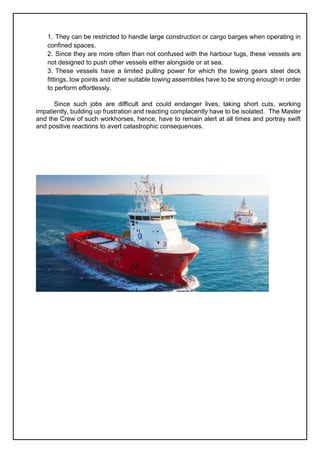 1. They can be restricted to handle large construction or cargo barges when operating in
confined spaces.
2. Since they are more often than not confused with the harbour tugs, these vessels are
not designed to push other vessels either alongside or at sea.
3. These vessels have a limited pulling power for which the towing gears steel deck
fittings, tow points and other suitable towing assemblies have to be strong enough in order
to perform effortlessly.
Since such jobs are difficult and could endanger lives, taking short cuts, working
impatiently, building up frustration and reacting complacently have to be isolated. The Master
and the Crew of such workhorses, hence, have to remain alert at all times and portray swift
and positive reactions to avert catastrophic consequences.
 