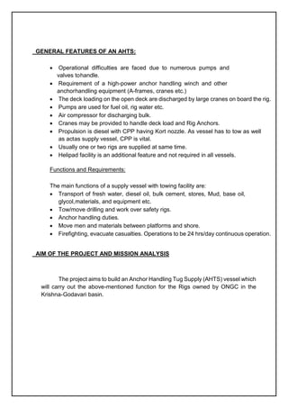 GENERAL FEATURES OF AN AHTS:
 Operational difficulties are faced due to numerous pumps and
valves tohandle.
 Requirement of a high-power anchor handling winch and other
anchorhandling equipment (A-frames, cranes etc.)
 The deck loading on the open deck are discharged by large cranes on board the rig.
 Pumps are used for fuel oil, rig water etc.
 Air compressor for discharging bulk.
 Cranes may be provided to handle deck load and Rig Anchors.
 Propulsion is diesel with CPP having Kort nozzle. As vessel has to tow as well
as actas supply vessel, CPP is vital.
 Usually one or two rigs are supplied at same time.
 Helipad facility is an additional feature and not required in all vessels.
Functions and Requirements:
The main functions of a supply vessel with towing facility are:
 Transport of fresh water, diesel oil, bulk cement, stores, Mud, base oil,
glycol,materials, and equipment etc.
 Tow/move drilling and work over safety rigs.
 Anchor handling duties.
 Move men and materials between platforms and shore.
 Firefighting, evacuate casualties. Operations to be 24 hrs/day continuous operation.
AIM OF THE PROJECT AND MISSION ANALYSIS
The project aims to build an Anchor Handling Tug Supply (AHTS) vessel which
will carry out the above-mentioned function for the Rigs owned by ONGC in the
Krishna-Godavari basin.
 