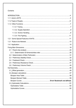 Contents
INTRODUCTION………………………………………………………………………………………4
1.1.1 what is AHTS ………………….…………………………………………………………….….3
1.1.2 Types of Supply………………………………………………………………………………...6
1.1.3 Other Functions ………………………………………………………………………………..7
1.1.3.1 Towing …………………………………………………………………………………7
1.1.3.2 Supply Operation……………………………………………………………………..8
1.1.3.3 Anchor Handling……………………………………………………………………...8
1.1.3.4 Fire Fighting…………………………………………………………………………11
1.2.1 Some Special Features of AHTS……………………………………………………………11
1.3.1 Rules to be followed…………………………………………………………………………..13
1.4.1 Application………………………………………………………………………………………15
Fixing Main Dimensions .........................................................................................................18
2.1 Parent ship analysis ....................................................................................................24
2.1.1 Determination Of dimensionless ratio: ...................................................................25
2.2 Determination of Main Particulars: ..............................................................................31
2.3 Preliminary Stability Check..........................................................................................33
2.4 Freeboard Check.........................................................................................................38
2.5 Preliminary Resistance Check.....................................................................................41
2.6 Preliminary Volume Check ..........................................................................................45
Hull Geometry.........................................................................................................................48
3.1_Offset generation..........................................................................................................49
3.2_Bonjean calculations ....................................................................................................57
Bonjean Area Table .........................................................................................................58
Bonjean Moment Table....................................................................................................59
Bonjean Curves ................................................................. Error! Bookmark not defined.
3.3_Hydrostatic Calculations...............................................................................................61
Hydrostatics Table ...........................................................................................................62
Hydrostatics Curves.........................................................................................................62
 