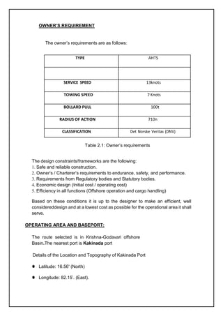 OWNER’S REQUIREMENT
The owner’s requirements are as follows:
Table 2.1: Owner’s requirements
The design constraints/frameworks are the following:
1. Safe and reliable construction.
2. Owner’s / Charterer’s requirements to endurance, safety, and performance.
3. Requirements from Regulatory bodies and Statutory bodies.
4. Economic design (Initial cost / operating cost)
5. Efficiency in all functions (Offshore operation and cargo handling)
Based on these conditions it is up to the designer to make an efficient, well
considereddesign and at a lowest cost as possible for the operational area it shall
serve.
OPERATING AREA AND BASEPORT:
The route selected is in Krishna-Godavari offshore
Basin.The nearest port is Kakinada port
Details of the Location and Topography of Kakinada Port
⚫ Latitude: 16.56' (North)
⚫ Longitude: 82.15’. (East).
TYPE AHTS
13knots
TOWING SPEED 7 Knots
BOLLARD PULL 100t
t
RADIUS OF ACTION 710n
m
 
