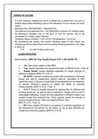 RADIUS OF ACTION
It is the maximum distance by which a vessel has to travel from one port to
another place before refueling it, plus a 10% allowance. For our vessel, this route
will be:
Kakinada Port - KG DWN 98/2 – Kakinada Port
The distance from Kakinada Port - KG DWN 98/2 is around 141 nautical miles.
As refueling is possible only at the port, to and for journey has to be
considered for finding radius ofaction.
Therefore, Radius of action = [141 nm*2] +10%allowance = 310.2 nm
By considering the towing and anchor handling duties of the vessel and
considering that the vessel may have to do safety stand-by operations, the range
is taken as
710 nm with 15 days endurance.
CLASS NOTATION:
Class Notation: DNV 1A1 Tug, Supply Vessel, Fi-Fi 1, DP- AUTR, EO
 1A1: Main class notation under DNV.
 Tug: Vessel must follow the requirement given in [DNV Pt. 6 Ch. 1 Sec. 4]
 Supply Vessel: Vessel designed especially for supply services to
offshore installation.[DNV: Pt. 5 Ch. 7]
 DP AUTR: A dynamic positioning system with redundancy in technical
design and with an independent joystick back-up. Equivalent to IMO
equipment class 2. Dynamic Positioning can be described as an integration
of several shipboard systems to obtain the ability of accurate
maneuverability. [DNV Pt. 6 Ch. 7 Sec. 1]
 Fi-Fi 1: Given to vessels intended for fighting fires on offshore and
onshore structures, as well as rescue operations. Vessel will be built for
early-stage firefighting. Vessel will have capability to withstand higher heat
radiation loads from external fires. Pump capacity should be enough to
produce length of throw= 120m and height of throw= 50m.
[DNV Pt. 5 Ch. 7 Sec. 5]
 E0: Class notation E0 which is considered to meet the regulations of
the International Convention for the Safety of Life at Sea (SOLAS) for
unattended machinery spaces. [DNV Pt. 6 Ch.3]
 