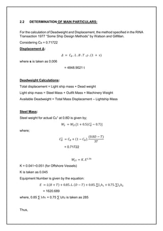 2.2 DETERMINATION OF MAIN PARTICULARS:
For the calculation of Deadweight and Displacement, the method specified in the RINA
Transaction 1977 “Some Ship Design Methods” by Watson and Gilfillan.
Considering CB = 0.71722
Displacement Δ:
𝛥 = 𝐶𝐵 . 𝐿 . 𝐵 . 𝑇 .  . (1 + 𝑠)
where s is taken as 0.006
= 4848.9021 t
Deadweight Calculations:
Total displacement = Light ship mass + Dead weight
Light ship mass = Steel Mass + Outfit Mass + Machinery Weight
Available Deadweight = Total Mass Displacement – Lightship Mass
Steel Mass:
Steel weight for actual CB
1 at 0.8D is given by;
𝑊𝑆 = 𝑊𝑆7[1 + 0.5(𝐶𝐵
1
− 0.7)]
where;
𝐶𝐵
1
= 𝐶𝐵 + (1 − 𝐶𝐵).
(0.8𝐷 − 𝑇)
3𝑇
= 0.71722
𝑊𝑆7 = 𝐾. 𝐸1.36
K = 0.041~0.051 (for Offshore Vessels)
K is taken as 0.045
Equipment Number is given by the equation:
𝐸 = 𝐿(𝐵 + 𝑇) + 0.85. 𝐿. (𝐷 − 𝑇) + 0.85. ∑𝑙1ℎ1 + 0.75. ∑𝑙2ℎ2
= 1620.689
where, 0.85 ∑ l1h1 + 0.75 ∑ l2h2 is taken as 285
Thus,
 