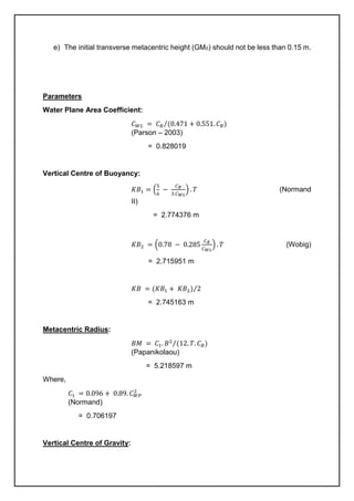 e) The initial transverse metacentric height (GM0) should not be less than 0.15 m.
Parameters
Water Plane Area Coefficient:
𝐶𝑊𝐿 = 𝐶𝐵 (0.471 + 0.551. 𝐶𝐵)
⁄
(Parson – 2003)
= 0.828019
Vertical Centre of Buoyancy:
𝐾𝐵1 = (
5
6
−
𝐶𝐵
3.𝐶𝑊𝐿
) . 𝑇 (Normand
II)
= 2.774376 m
𝐾𝐵2 = (0.78 − 0.285
𝐶𝐵
𝐶𝑊𝐿
) . 𝑇 (Wobig)
= 2.715951 m
𝐾𝐵 = (𝐾𝐵1 + 𝐾𝐵2) 2
⁄
= 2.745163 m
Metacentric Radius:
𝐵𝑀 = 𝐶1. 𝐵2
(12. 𝑇. 𝐶𝐵)
⁄
(Papanikolaou)
= 5.218597 m
Where,
𝐶1 = 0.096 + 0.89. 𝐶𝑊𝑃
2
(Normand)
= 0.706197
Vertical Centre of Gravity:
 