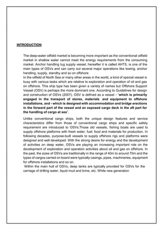 INTRODUCTION
The deep-water oilfield market is becoming more important as the conventional oilfield
market in shallow water cannot meet the energy requirements from the consuming
market. Anchor handling tug supply vessel, hereafter it is called AHTS, is one of the
main types of OSVs and can carry out several major operations like towing, anchor
handling, supply, standby and so on offshore
In the oilfield of North Sea or many other areas in the world, a kind of special vessel is
busy with various tasks which are relative to exploration and operation of oil and gas
on offshore. This ship type has been given a variety of names but Offshore Support
Vessel (OSV) is perhaps the more dominant one. According to Guidelines for design
and construction of OSVs (2007), OSV is defined as a vessel - “which is primarily
engaged in the transport of stores, materials and equipment to offshore
installations, and - which is designed with accommodation and bridge erections
in the forward part of the vessel and an exposed cargo deck in the aft part for
the handling of cargo at sea”.
Unlike conventional cargo ships, both the unique design features and service
characteristics differ from those of conventional cargo ships and specific safety
requirement are introduced to OSVs.Those old vessels, fishing boats are used to
supply offshore platforms with fresh water, fuel, food and materials for production. In
following decades, purpose-built vessels to supply offshore rigs and platforms were
designed and well developed. With the strong desire for energy and the development
of activities on deep water, OSVs are playing an increasing important role on the
development of exploration and operation activities about oil and gas on offshore. In
the past, the sizes of OSVs are traditionally in the range of 40m to around 70m and the
types of cargos carried on board were typically casings, pipes, machineries, equipment
for offshore installations and so on.
Within the main hull of OSVs, deep tanks are typically provided for OSVs for the
carriage of drilling water, liquid mud and brine, etc. While new generation
 