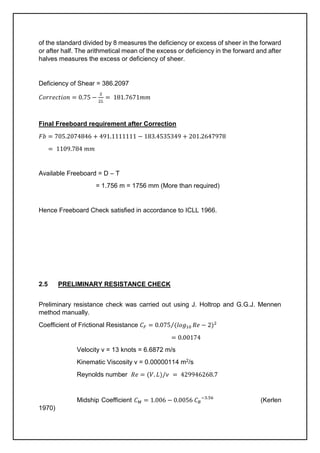 of the standard divided by 8 measures the deficiency or excess of sheer in the forward
or after half. The arithmetical mean of the excess or deficiency in the forward and after
halves measures the excess or deficiency of sheer.
Deficiency of Shear = 386.2097
𝐶𝑜𝑟𝑟𝑒𝑐𝑡𝑖𝑜𝑛 = 0.75 −
𝑆
2𝐿
= 181.7671𝑚𝑚
Final Freeboard requirement after Correction
𝐹𝑏 = 705.2074846 + 491.1111111 − 183.4535349 + 201.2647978
= 1109.784 𝑚𝑚
Available Freeboard = D – T
= 1.756 m = 1756 mm (More than required)
Hence Freeboard Check satisfied in accordance to ICLL 1966.
2.5 PRELIMINARY RESISTANCE CHECK
Preliminary resistance check was carried out using J. Holtrop and G.G.J. Mennen
method manually.
Coefficient of Frictional Resistance 𝐶𝐹 = 0.075 (𝑙𝑜𝑔10 𝑅𝑒
⁄ − 2)2
= 0.00174
Velocity v = 13 knots = 6.6872 m/s
Kinematic Viscosity ν = 0.00000114 m2/s
Reynolds number 𝑅𝑒 = (𝑉. 𝐿)/𝜈 = 429946268.7
Midship Coefficient 𝐶𝑀 = 1.006 − 0.0056 𝐶𝐵
−3.56
(Kerlen
1970)
 