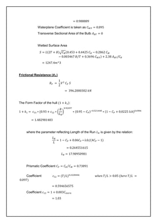 = 0.988889
Waterplane Coefficient is taken as 𝐶𝑊𝑃 = 0.895
Transverse Sectional Area of the Bulb 𝐴𝐵𝑇 = 0
Wetted Surface Area
𝑆 = 𝐿(2𝑇 + 𝐵)√𝐶𝑀(0.453 + 0.4425 𝐶𝐵 − 0.2862 𝐶𝑀
− 0.003467 𝐵 𝑇
⁄ + 0.3696 𝐶𝑊𝑃) + 2.38 𝐴𝐵𝑇/𝐶𝐵
= 1247.4𝑚^3
Frictional Resistance (𝑹𝑭)
𝑅𝐹 =
1
2
𝑉2
𝐶𝐹 𝑆
= 396.2000302 𝑘𝑁
The Form Factor of the hull (1 + 𝑘1):
1 + 𝑘1 = 𝑐13 ∗ {0.93 + 𝑐12 ∗ (
𝐵
𝐿𝑅
)
0.92497
∗ (0.95 − 𝐶𝑃)−0.521448
∗ (1 − 𝐶𝑃 + 0.0225 𝑙𝑐𝑏)0.6906
= 1.482981483
where the parameter reflecting Length of the Run 𝐿𝑅 is given by the relation:
𝐿𝑅
𝐿
= 1 − 𝐶𝑃 + 0.06𝐶𝑃 ∗ 𝑙𝑐𝑏/(4𝐶𝑃 − 1)
= 0.264551615
𝐿𝑅 = 17.98950981
Prismatic Coefficient 𝐶𝑃 = 𝐶𝐵 𝐶𝑀 = 0.73891
⁄
Coefficient 𝑐12 = (𝑇/𝐿)0.2228446
𝑤ℎ𝑒𝑛 𝑇/𝐿 > 0.05 (ℎ𝑒𝑟𝑒 𝑇/𝐿 =
0.097)
= 0.594656575
Coefficient 𝑐13 = 1 + 0.003𝐶𝑠𝑡𝑒𝑟𝑛
= 1.03
 