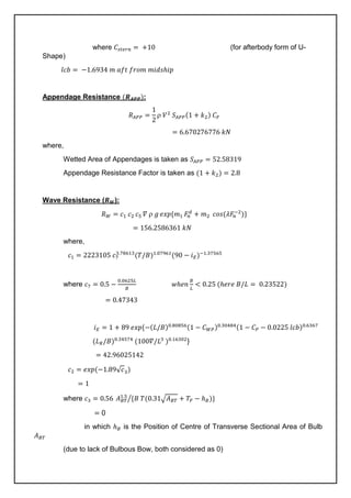 where 𝐶𝑠𝑡𝑒𝑟𝑛 = +10 (for afterbody form of U-
Shape)
𝑙𝑐𝑏 = −1.6934 𝑚 𝑎𝑓𝑡 𝑓𝑟𝑜𝑚 𝑚𝑖𝑑𝑠ℎ𝑖𝑝
Appendage Resistance (𝑹𝑨𝑷𝑷):
𝑅𝐴𝑃𝑃 =
1
2
 𝑉2
𝑆𝐴𝑃𝑃(1 + 𝑘2) 𝐶𝐹
= 6.670276776 𝑘𝑁
where,
Wetted Area of Appendages is taken as 𝑆𝐴𝑃𝑃 = 52.58319
Appendage Resistance Factor is taken as (1 + 𝑘2) = 2.8
Wave Resistance (𝑹𝑾):
𝑅𝑊 = 𝑐1 𝑐2 𝑐5 𝛻  𝑔 𝑒𝑥𝑝{𝑚1 𝐹
𝑛
𝑑
+ 𝑚2 𝑐𝑜𝑠(𝜆𝐹
𝑛
−2
)}
= 156.2586361 𝑘𝑁
where,
𝑐1 = 2223105 𝑐7
3.78613
(𝑇/𝐵)1.07961
(90 − 𝑖𝐸)−1.37565
where 𝑐7 = 0.5 −
0.0625𝐿
𝐵
𝑤ℎ𝑒𝑛
𝐵
𝐿
< 0.25 (ℎ𝑒𝑟𝑒 𝐵/𝐿 = 0.23522)
= 0.47343
𝑖𝐸 = 1 + 89 𝑒𝑥𝑝{−(𝐿/𝐵)0.80856(1 − 𝐶𝑊𝑃)0.30484(1 − 𝐶𝑃 − 0.0225 𝑙𝑐𝑏)0.6367
(𝐿𝑅/𝐵)0.34574
(100𝛻/𝐿3
)0.16302
}
= 42.96025142
𝑐2 = 𝑒𝑥𝑝(−1.89√𝑐3)
= 1
where 𝑐3 = 0.56 𝐴𝐵𝑇
1.5
{𝐵 𝑇(0.31√𝐴𝐵𝑇 + 𝑇𝐹 − ℎ𝐵)}
⁄
= 0
in which ℎ𝐵 is the Position of Centre of Transverse Sectional Area of Bulb
𝐴𝐵𝑇
(due to lack of Bulbous Bow, both considered as 0)
 