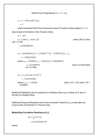 Draft at Fore Perpendicular 𝑇𝐹 = 𝑇 = 6.6
𝑐5 = 1 − 0.8 𝐴𝑇/(𝐵 𝑇 𝐶𝑀)
= 1
where Immersed Part of the Transverse Area of Transom at Zero Speed 𝐴𝑇 = 0
(due to lack of immersion in the Transom Area)
𝑑 = −0.9
𝜆 = 1.446 𝐶𝑃 − 0.03 𝐿 𝐵
⁄ when L/B<12 (here
L/B = 3.778)
= 0.925508159
𝑚1 = 0.0140407 𝐿 𝑇
⁄ − 1.75254 𝛻1 3
⁄
𝐿
⁄ − 4.79323 𝐵 𝐿
⁄ − 𝑐16
= −2.822453224
where 𝑐16 = 8.07981 𝐶𝑃 − 13.8673 𝐶𝑃
2
+ 6.984388 𝐶𝑃
3
= 1.237184979 when CP<0.80 (here
CP= 0.7184)
𝑚2 = 𝑐15 𝐶𝑃
2
𝑒𝑥𝑝(−0.1 𝐹
𝑛
−2
)
= −0.241564261
where 𝑐15 = −1.69385 when L3/∇ < 512 (here L3/∇ =
54.8937)
Additional Resistance due to presence of a Bulbous Bow (𝑅𝐵) is taken as 0 due to
the lack of a Bulbous Bow.
Additional Pressure Resistance due to the immersed Transom (𝑅𝑇𝑅) is also taken as
0 due to lack of immersion in Transom Area.
Model-Ship Correlation Resistance (𝑹𝑨):
𝑅𝐴 =
1
2
 𝑉2
𝑆 𝐶𝐴
= 26.76533355 𝑘𝑁
where,
 