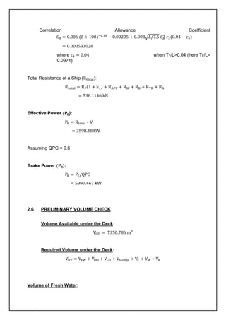 Correlation Allowance Coefficient
𝐶𝐴 = 0.006 (𝐿 + 100)−0.16
− 0.00205 + 0.003√𝐿/7.5 𝐶𝐵
4
𝑐2(0.04 − 𝑐4)
= 0.000593028
where 𝑐4 = 0.04 when TF/L>0.04 (here TF/L=
0.0971)
Total Resistance of a Ship (Rtotal):
Rtotal = RF(1 + k1) + RAPP + RW + RB + RTR + RA
= 538.1146 kN
Effective Power (𝐏𝐄):
PE = Rtotal ∗ V
= 3598.48 kW
Assuming QPC = 0.6
Brake Power (𝐏𝐁):
PB = PE/QPC
= 5997.467 kW
2.6 PRELIMINARY VOLUME CHECK
Volume Available under the Deck:
VUD = 7350.786 m3
Required Volume under the Deck:
VRV = VFW + VDO + VLO + VSludge + VC + VM + VB
Volume of Fresh Water:
 