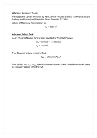 Volume of Machinery Room:
With respect to Volume Occupied by ABB Azimuth Thruster DZ1100-R2000 (including its
Auxiliary Machineries) and Caterpillar Diesel Generator C175-20,
Volume of Machinery Room is taken as:
VM = 2210 m3
Volume of Ballast Tank:
Ideally, Weight of Ballast Tank is taken equal to the Weight of Payload.
WB = Payload = 1450 tonnes
VB = 1450 m3
Thus, Required Volume under the Deck:
VRV = 5768.039679 m3
From the fact that VUD > VRV, we can conclude that the Current Dimensions satisfies needs
for necessary spaces within the Hull.
 