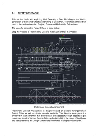 3.1 OFFSET GENERATION
This section deals with exploring Hull Geometry - from Modelling of the Hull to
generation of the Faired Offsets and Drafting of Lines Plan. The Offsets obtained will
used in the next sections i.e., Bonjean Curves and Hydrostatic Calculations.
The steps for generating Faired Offsets is listed below:
Step 1: Prepare a Preliminary General Arrangement for the Vessel
Preliminary General Arrangement
Preliminary General Arrangement is designed based on General Arrangement of
Parent Ships as well as similar vessels available. This General Arrangement is
prepared in such a manner that it contains all the Necessary design aspects as per
referenced from the Various Sample GA’s, while also fulfilling the needs of the Owner
and being faithful to the Design Dimensions determined in the previous chapter.
 