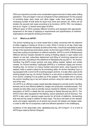 OSVs are required to provide more complicated support services to deep-water drilling
operations. They are larger in size as compared to their predecessors for the purpose
of providing larger deck areas and allow bigger under deck spaces for loading
increasing number of bulk tanks for liquid mud, brine and cement, etc. OSVs can be
divided into several main types according to its functions: AHTS, PSV, Ice breakers,
and so on. Figure 1.2 shows some types of OSVs.
Different types of OSVs possess different functions and equipped with appropriate
equipment on the base of applying to requirements and specifications of maritime
organizations and specific working environment.
1.1.1 What is an AHTS?
The anchor handling tug is a naval vessel that is solely concerned with the objective
of either tugging or towing an oil-rig or a ship. When it comes to oil rigs, these tugs
form the most important necessity as without their help, it would be impossible to place
oil rigs in the required sea and oceanic areas. As the main type of OSVs, AHTS vessels
have been putting concentration on offshore activities. AHTS is a kind of Multipurpose
Offshore Service Vessels intended for towing of floating objects in open waters and
objects on sea bed, subsurface deployment and lifting of anchoring equipment and
supply services. According to the statement of Globalsecurity.org (2011), “An Anchor-
Handling Tug [AHT] moves anchors and tows drilling vessels, lighters and similar
vessels. An Anchor-handling Tug/Supply [AHTS] is a combined supply and anchor-
handling ship. An Anchor is a heavy hooked instrument which, when lowered to the
seabed, holds a vessel in place by its connecting cable. An Anchor Handling Tug is a
tug equipped with a winch to lift a working barge's anchors. It is also often used as the
working barge's tow tug. An Anchor Pendant is a wire which is attached to the crown
of an anchor, enabling it to be pulled out of the seabed. The pendant wire is used by
the anchor handling tug to set and retrieve anchors using the cable eye on the free
end of the wire”.
“An AHTS is an offshore supply vessel specially designed to provide anchor handling
services and to tow offshore platforms, barges and production modules/vessels. The
vessels are also often used as standby rescue vessels for oilfields in production”. The
description of AHTS is stated like this according to Global Security.org (2011). The
AHTS is then often equipped for fire-fighting, rescue operations and oil recovery. The
AHTS is also used in general supply service for all kinds of platforms, transporting
both wet and dry cargo in addition to deck cargo. The focus has been on the vessels'
winch and engine capacities as oil activity has moved into deeper and deeper water
in order to offer the oil companies a safe and efficient operation in the challenging
conditions of the deep-water area. (globalsecurity.org, 2011).Figure 1.3 is a kind of
AHTS type made by Damen Shipyard.
 
