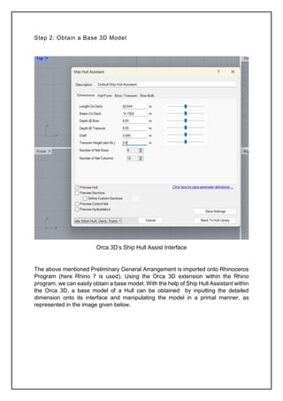 Step 2: Obtain a Base 3D Model
Orca 3D’s Ship Hull Assist Interface
The above mentioned Preliminary General Arrangement is imported onto Rhinoceros
Program (here Rhino 7 is used). Using the Orca 3D extension within the Rhino
program, we can easily obtain a base model. With the help of Ship Hull Assistant within
the Orca 3D, a base model of a Hull can be obtained by inputting the detailed
dimension onto its interface and manipulating the model in a primal manner, as
represented in the image given below.
 