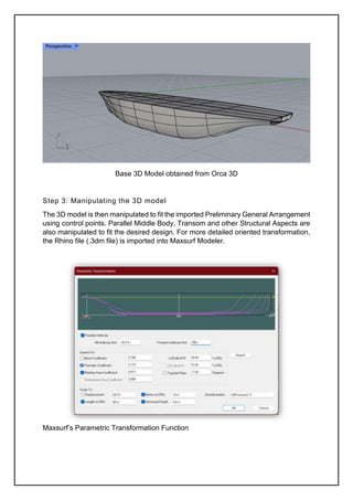 Base 3D Model obtained from Orca 3D
Step 3: Manipulating the 3D model
The 3D model is then manipulated to fit the imported Preliminary General Arrangement
using control points. Parallel Middle Body, Transom and other Structural Aspects are
also manipulated to fit the desired design. For more detailed oriented transformation,
the Rhino file (.3dm file) is imported into Maxsurf Modeler.
Maxsurf’s Parametric Transformation Function
 