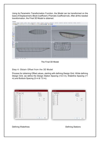 Using its Parametric Transformation Function, the Model can be transformed on the
basis of Displacement, Block Coefficient, Prismatic Coefficient etc. After all the needed
transformation, the Final 3D Model is obtained.
The Final 3D Model
Step 4: Obtain Offset from the 3D Model
Process for obtaining Offset values, starting with defining Design Gird. While defining
Design Grid, we define the Design Station Spacing (=3.4 m), Waterline Spacing (=1
m) and Buttock Spacing (5 m & 7.5 m).
Defining Waterlines Defining Stations
 
