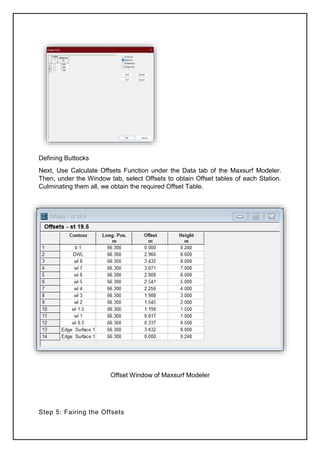 Defining Buttocks
Next, Use Calculate Offsets Function under the Data tab of the Maxsurf Modeler.
Then, under the Window tab, select Offsets to obtain Offset tables of each Station.
Culminating them all, we obtain the required Offset Table.
Offset Window of Maxsurf Modeler
Step 5: Fairing the Offsets
 