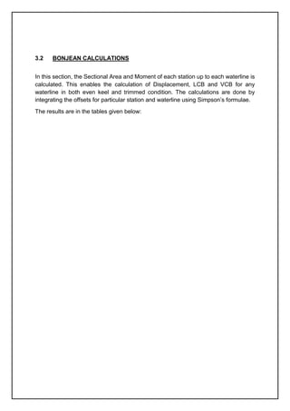 3.2 BONJEAN CALCULATIONS
In this section, the Sectional Area and Moment of each station up to each waterline is
calculated. This enables the calculation of Displacement, LCB and VCB for any
waterline in both even keel and trimmed condition. The calculations are done by
integrating the offsets for particular station and waterline using Simpson’s formulae.
The results are in the tables given below:
 