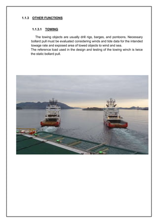 1.1.3 OTHER FUNCTIONS
1.1.3.1 TOWING
The towing objects are usually drill rigs, barges, and pontoons. Necessary
bollard pull must be evaluated considering winds and tide data for the intended
towage rate and exposed area of towed objects to wind and sea.
The reference load used in the design and testing of the towing winch is twice
the static bollard pull.
 