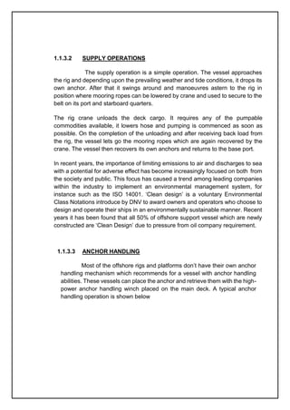 1.1.3.2 SUPPLY OPERATIONS
The supply operation is a simple operation. The vessel approaches
the rig and depending upon the prevailing weather and tide conditions, it drops its
own anchor. After that it swings around and manoeuvres astern to the rig in
position where mooring ropes can be lowered by crane and used to secure to the
belt on its port and starboard quarters.
The rig crane unloads the deck cargo. It requires any of the pumpable
commodities available, it lowers hose and pumping is commenced as soon as
possible. On the completion of the unloading and after receiving back load from
the rig, the vessel lets go the mooring ropes which are again recovered by the
crane. The vessel then recovers its own anchors and returns to the base port.
In recent years, the importance of limiting emissions to air and discharges to sea
with a potential for adverse effect has become increasingly focused on both from
the society and public. This focus has caused a trend among leading companies
within the industry to implement an environmental management system, for
instance such as the ISO 14001. ‘Clean design’ is a voluntary Environmental
Class Notations introduce by DNV to award owners and operators who choose to
design and operate their ships in an environmentally sustainable manner. Recent
years it has been found that all 50% of offshore support vessel which are newly
constructed are ‘Clean Design’ due to pressure from oil company requirement.
1.1.3.3 ANCHOR HANDLING
Most of the offshore rigs and platforms don’t have their own anchor
handling mechanism which recommends for a vessel with anchor handling
abilities. These vessels can place the anchor and retrieve them with the high-
power anchor handling winch placed on the main deck. A typical anchor
handling operation is shown below
 