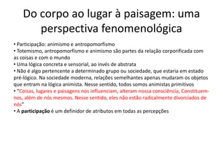 Do corpo ao lugar à paisagem: uma
perspectiva fenomenológica
• Participação: animismo e antropomorfismo
• Totemismo, antropomorfismo e animismo são partes da relação corporificada com
as coisas e com o mundo
• Uma lógica concreta e sensorial, ao invés de abstrata
• Não é algo pertencente a determinado grupo ou sociedade, que estaria em estado
pré-lógico. Na sociedade moderna, relações semelhantes apenas mudaram os objetos
que entram na lógica animista. Nesse sentido, todos somos animistas primitivos
• “Coisas, lugares e paisagens nos influenciam, alteram nossa consciência, Constituem-
nos, além de nós mesmos. Nesse sentido, eles não estão radicalmente divorciados de
nós”
• A participação é um definidor de atributos em todas as percepções
 