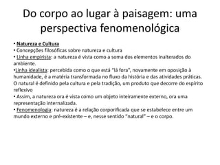 Do corpo ao lugar à paisagem: uma
perspectiva fenomenológica
• Natureza e Cultura
• Concepções filosóficas sobre natureza e cultura
• Linha empirista: a natureza é vista como a soma dos elementos inalterados do
ambiente.
•Linha idealista: percebida como o que está “lá fora”, novamente em oposição à
humanidade, é a matéria transformada no fluxo da história e das atividades práticas.
O natural é definido pela cultura e pela tradição, um produto que decorre do espírito
reflexivo
• Assim, a natureza ora é vista como um objeto inteiramente externo, ora uma
representação internalizada.
• Fenomenologia: natureza é a relação corporificada que se estabelece entre um
mundo externo e pré-existente – e, nesse sentido “natural” – e o corpo.
 