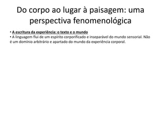 Do corpo ao lugar à paisagem: uma
perspectiva fenomenológica
• A escritura da experiência: o texto e o mundo
• A linguagem flui de um espírito corporificado e inseparável do mundo sensorial. Não
é um domínio arbitrário e apartado do mundo da experiência corporal.
 