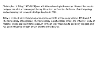 Christopher Y. Tilley [1955-2024] was a British archaeologist known for his contributions to
postprocessualist archaeological theory. He retired as Emeritus Professor of Anthropology
and Archaeology at University College London in 2022.
Tilley is credited with introducing phenomenology into archaeology with his 1994 work A
Phenomenology of Landscape. Phenomenology in archaeology entails the 'intuitive' study of
material things, especially landscapes, in terms of their meanings to people in the past, and
has been influential in both Britain and the United States
 