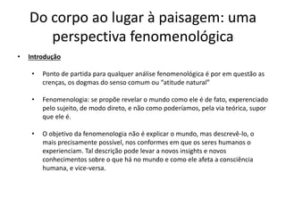 Do corpo ao lugar à paisagem: uma
perspectiva fenomenológica
• Introdução
• Ponto de partida para qualquer análise fenomenológica é por em questão as
crenças, os dogmas do senso comum ou “atitude natural”
• Fenomenologia: se propõe revelar o mundo como ele é de fato, experenciado
pelo sujeito, de modo direto, e não como poderíamos, pela via teórica, supor
que ele é.
• O objetivo da fenomenologia não é explicar o mundo, mas descrevê-lo, o
mais precisamente possível, nos conformes em que os seres humanos o
experienciam. Tal descrição pode levar a novos insights e novos
conhecimentos sobre o que há no mundo e como ele afeta a consciência
humana, e vice-versa.
 