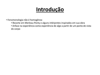 Introdução
• Fenomenologia não é homogênea
• Recorte em Merleau-Ponty e alguns intérpretes inspirados em sua obra
• ênfase na experiência como experiência de algo a partir de um ponto de vista
do corpo
 