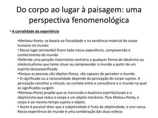Do corpo ao lugar à paisagem: uma
perspectiva fenomenológica
• A carnalidade da experiência
•Merleau-Ponty: se baseia na fisicalidade e na existência material do corpo
humano no mundo
• Desse lugar primordial fluem toda nossa experiência, compreensão e
conhecimento do mundo
•Defende uma posição materialista contrária a qualquer forma de idealismo ou
intelectualismo que tente situar ou compreender o mundo a partir de um
espírito descorporificado
•Porque as pessoas são objetos físicos, são capazes de perceber o mundo
• O significado ou a racionalidade depende da percepção do corpo-sujeito. A
percepção constitui o vínculo, ou contato entre a consciência e o mundo no qual
os significados surgem
•Merleau-Ponty propõe que se transceda o dualismo espírito/corpo e o
objetivismo que reduz o corpo a um objeto mecânico. Para Meleau-Ponty, o
corpo é ao mesmo tempo sujeito e objeto
• Assim é possível dizer que a subjetividade é fruto da objetividade, e vice-versa.
Nossa experiência do mundo é uma combinação das duas esferas
 