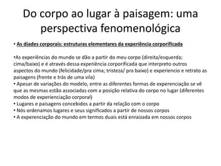 Do corpo ao lugar à paisagem: uma
perspectiva fenomenológica
• As díades corporais: estruturas elementares da experiência corporificada
•As experiências do mundo se dão a partir do meu corpo (direita/esquerda;
cima/baixo) e é através dessa experiência corporificada que interpreto outros
aspectos do mundo (felicidade/pra cima; tristeza/ pra baixo) e experiencio e retrato as
paisagens (frente e trás de uma vila)
• Apesar de variações do modelo, entre as diferentes formas de experenciação se vê
que as mesmas estão associadas com a posição relativa do corpo no lugar (diferentes
modos de experienciação corporal)
• Lugares e paisagens concebidos a partir da relação com o corpo
• Nós ordenamos lugares e seus significados a partir de nossos corpos
• A experenciação do mundo em termos duais está enraizada em nossos corpos
 