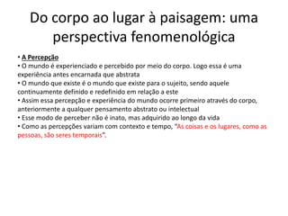 Do corpo ao lugar à paisagem: uma
perspectiva fenomenológica
• A Percepção
• O mundo é experienciado e percebido por meio do corpo. Logo essa é uma
experiência antes encarnada que abstrata
• O mundo que existe é o mundo que existe para o sujeito, sendo aquele
continuamente definido e redefinido em relação a este
• Assim essa percepção e experiência do mundo ocorre primeiro através do corpo,
anteriormente a qualquer pensamento abstrato ou intelectual
• Esse modo de perceber não é inato, mas adquirido ao longo da vida
• Como as percepções variam com contexto e tempo, “As coisas e os lugares, como as
pessoas, são seres temporais”.
 