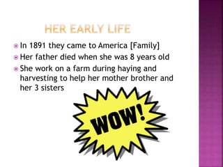  In 1891 they came to America [Family]
 Her father died when she was 8 years old
 She work on a farm during haying and
harvesting to help her mother brother and
her 3 sisters
 