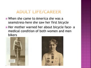  When she came to America she was a
seamstress-here she saw her first bicycle
 Her mother warned her about bicycle face- a
medical condition of both women and men
bikers
 