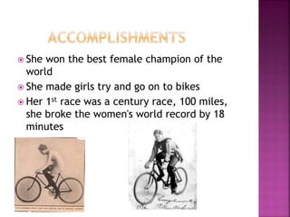  She won the best female champion of the
world
 She made girls try and go on to bikes
 Her 1st race was a century race, 100 miles,
she broke the women's world record by 18
minutes
 