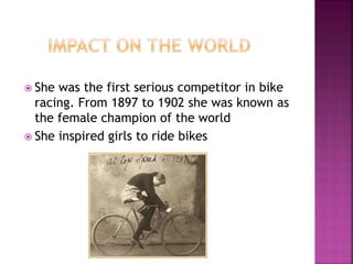  She was the first serious competitor in bike
racing. From 1897 to 1902 she was known as
the female champion of the world
 She inspired girls to ride bikes
 