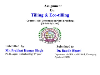 Assignment
On
Tilling & Eco-tilling
Submitted to
Dr. Baudh Bharti
Department of GPB, ANDUA&T, Kumarganj,
Ayodhya-224229
Submitted by
Mr. Prabhat Kumar Singh
Ph. D. Agril. Biotechnology 1st year
Course Title: Genomics in Plant Breeding
(GPB-605) 3(3+0)
 