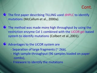 Cont.
The first paper describing TILLING used dHPLC to identify
mutations (McCallum et al., 2000a).
The method was made more high throughput by using the
restriction enzyme Cel 1 combined with the LICOR gel based
system to identify mutations (Colbert et al.,2001).
Advantages to the LICOR system are
- Separation of large fragments (~ 2kb),
- High sample throughput (96 samples loaded on paper
combs),
- Freeware to identify the mutations
 
