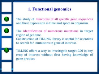 1. Functional genomics
The study of functions of all specific gene sequences
and their expression in time and space in organism
The identification of numerous mutations in target
region of genome.
Construction of TILLING library is useful for scientists
to search for mutations in gene of interest.
TILLING offers a way to investigate target GOI in any
crop of interest without first having knowledge of
gene product
 
