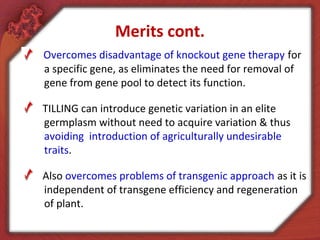 Merits cont.
Overcomes disadvantage of knockout gene therapy for
a specific gene, as eliminates the need for removal of
gene from gene pool to detect its function.
TILLING can introduce genetic variation in an elite
germplasm without need to acquire variation & thus
avoiding introduction of agriculturally undesirable
traits.
Also overcomes problems of transgenic approach as it is
independent of transgene efficiency and regeneration
of plant.
 