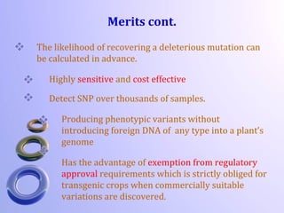 Merits cont.
The likelihood of recovering a deleterious mutation can
be calculated in advance.
Highly sensitive and cost effective
Detect SNP over thousands of samples.
Producing phenotypic variants without
introducing foreign DNA of any type into a plant’s
genome
Has the advantage of exemption from regulatory
approval requirements which is strictly obliged for
transgenic crops when commercially suitable
variations are discovered.
 