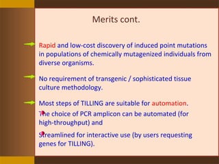 Merits cont.
Rapid and low-cost discovery of induced point mutations
in populations of chemically mutagenized individuals from
diverse organisms.
No requirement of transgenic / sophisticated tissue
culture methodology.
Most steps of TILLING are suitable for automation.
The choice of PCR amplicon can be automated (for
high-throughput) and
Streamlined for interactive use (by users requesting
genes for TILLING).
 