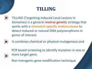 TILLING
TILLING (Targetting Induced Local Lesions In
Genomes) is a general reverse genetic strategy that
works with a mismatch-specific endonuclease to
detect induced or natural DNA polymorphisms in
genes of interest.
It combines chemical or physical mutagenesis and
PCR based screening to identify mutation in one or
more target gene.
Non transgenic gene modification technique
 