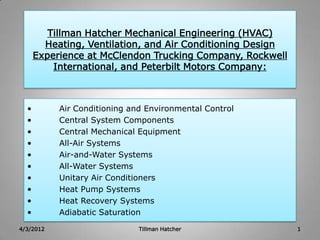 Tillman Hatcher Mechanical Engineering (HVAC)
        Heating, Ventilation, and Air Conditioning Design
      Experience at McClendon Trucking Company, Rockwell
          International, and Peterbilt Motors Company:



  •        Air Conditioning and Environmental Control
  •        Central System Components
  •        Central Mechanical Equipment
  •        All-Air Systems
  •        Air-and-Water Systems
  •        All-Water Systems
  •        Unitary Air Conditioners
  •        Heat Pump Systems
  •        Heat Recovery Systems
  •        Adiabatic Saturation
4/3/2012                      Tillman Hatcher               1
 